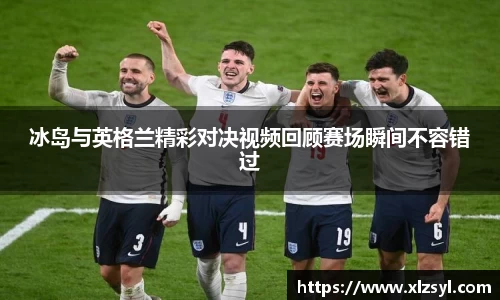 冰岛与英格兰精彩对决视频回顾赛场瞬间不容错过